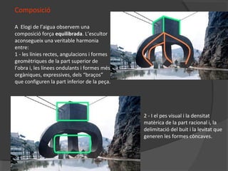 Composició
A Elogi de l’aigua observem una
composició força equilibrada. L’escultor
aconsegueix una veritable harmonia
entre:
1 - les línies rectes, angulacions i formes
geomètriques de la part superior de
l’obra i, les línees ondulants i formes més
orgàniques, expressives, dels “braços”
que configuren la part inferior de la peça.
2 - I el pes visual i la densitat
matèrica de la part racional i, la
delimitació del buit i la levitat que
generen les formes còncaves.
 