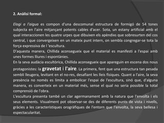 2. Anàlisi formal:
Elogi a l'aigua es compon d'una descomunal estructura de formigó de 54 tones
subjecta en l'aire mitjançant potents cables d'acer. Sota, un estany artificial amb el
qual interaccionen les quatre urpes que dibuixen els apèndixs que sobresurten del cos
central, i que convergeixen en un mateix punt intern, on sembla congregar-se tota la
força expressiva de l 'escultura.
D'aquesta manera, Chillida aconsegueix que el material es manifesti a l'espai amb
unes formes lliures i espontànies.
En la seva audàcia escultòrica, Chillida aconsegueix que apareguin en escena dos nous
protagonistes: la gravetat i l'aire. La primera, fent que una estructura tan pesada
sembli lleugera, levitant en el no-res, desafiant les lleis físiques. Quant a l'aire, la seva
presència no només es limita a embolicar l'espai de l'escultura, sinó que, d'alguna
manera, es converteix en un material més, sense el qual no seria possible la total
comprensió de l'obra.
L'escultura presenta també un clar agermanament amb la natura que l'envolta i els
seus elements. Visualment pot observar-se des de diferents punts de vista i nivells,
gràcies a les característiques orogràfiques de l'entorn que l‘envolta, la seva bellesa i
espectacularitat.
 