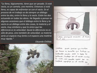 “Lo lleno, lógicamente, tiene que ser pesado. Si está
vacio, es un camelo, una mentira. Entonces si está
lleno, es capaz de enfrentar-se con el vacio. En el
proceso de mi trabajo se da siempre un diálogo
entre los dos, entre lo lleno y lo vacío. Están los dos
actuando en todas las obras. He llegado a pensar en
algunas ocasiones que el diálogo entre lo lleno y lo
vacío es un diálogo entre dos cosas, la materia y el
vacio, muy similares y que lo único que las
diferencia es la velocidad. Quizá la diferencia no es
sólo de peso, sino también de velocidad. La materia
sería un espacio muy lento o el espacio una matèria
muy ràpida.”
Eduardo Chillida
 