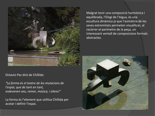 Malgrat tenir una composició harmònica i
equilibrada, l’Elogi de l’Aigua, és una
escultura dinàmica ja que l’asimetria de les
seves extremitats permeten visualitzar, al
recórrer el perímetre de la peça, un
interessant ventall de composicions formals
abstractes.
Octavio Paz dirà de Chillida:
“La forma és el teatre de les mutacions de
l’espai, que de tant en tant,
esdevenen veu, remor, música, i silenci”
La forma és l’element que utilitza Chillida per
acotar i definir l’espai.
 