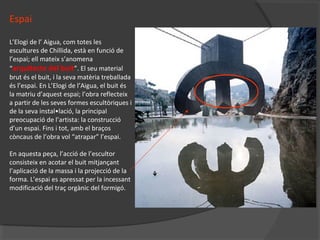 Espai
L’Elogi de l’ Aigua, com totes les
escultures de Chillida, està en funció de
l’espai; ell mateix s’anomena
“arquitecte del buit”. El seu material
brut és el buit, i la seva matèria treballada
és l’espai. En L’Elogi de l’Aigua, el buit és
la matriu d’aquest espai; l’obra reflecteix
a partir de les seves formes escultòriques i
de la seva instal•lació, la principal
preocupació de l’artista: la construcció
d’un espai. Fins i tot, amb el braços
còncaus de l’obra vol “atrapar” l’espai.
En aquesta peça, l’acció de l’escultor
consisteix en acotar el buit mitjançant
l’aplicació de la massa i la projecció de la
forma. L’espai es apressat per la incessant
modificació del traç orgànic del formigó.
 