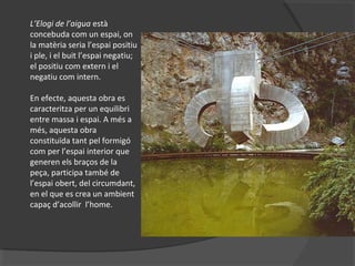 L’Elogi de l’aigua està
concebuda com un espai, on
la matèria seria l’espai positiu
i ple, i el buit l’espai negatiu;
el positiu com extern i el
negatiu com intern.
En efecte, aquesta obra es
caracteritza per un equilibri
entre massa i espai. A més a
més, aquesta obra
constituïda tant pel formigó
com per l’espai interior que
generen els braços de la
peça, participa també de
l’espai obert, del circumdant,
en el que es crea un ambient
capaç d’acollir l’home.
 
