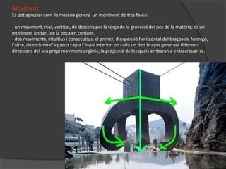 Moviment
Es pot apreciar com la matèria genera un moviment de tres fases:
- un moviment, real, vertical, de descens per la força de la gravetat del pes de la matèria; és un
moviment unitari, de la peça en conjunt.
- dos moviments, intuïtius i consecutius; el primer, d’expansió horitzontal del braços de formigó,
l’altre, de reclusió d’aquests cap a l’espai interior, on cada un dels braços generarà diferents
direccions del seu propi moviment orgànic, la projecció de les quals arribaran a entrecreuar-se.
 