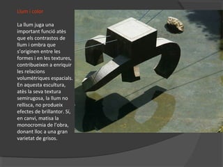 Llum i color
La llum juga una
important funció atès
que els contrastos de
llum i ombra que
s’originen entre les
formes i en les textures,
contribueixen a enriquir
les relacions
volumètriques espacials.
En aquesta escultura,
atès la seva textura
semirugosa, la llum no
rellisca, no produeix
efectes de brillantor. Sí,
en canvi, matisa la
monocromia de l’obra,
donant lloc a una gran
varietat de grisos.
 