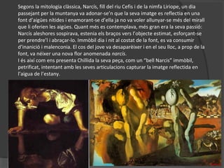 Segons la mitologia clàssica, Narcís, fill del riu Cefis i de la nimfa Liriope, un dia
passejant per la muntanya va adonar-se’n que la seva imatge es reflectia en una
font d’aigües nítides i enamorant-se d’ella ja no va voler allunyar-se més del mirall
que li oferien les aigües. Quant més es contemplava, més gran era la seva passió:
Narcís aleshores sospirava, estenia els braços vers l’objecte estimat, esforçant-se
per prendre’l i abraçar-lo. Immòbil dia i nit al costat de la font, es va consumir
d’inanició i malenconia. El cos del jove va desaparèixer i en el seu lloc, a prop de la
font, va néixer una nova flor anomenada narcís.
I és així com ens presenta Chillida la seva peça, com un “bell Narcis” immòbil,
petrificat, intentant amb les seves articulacions capturar la imatge reflectida en
l’aigua de l’estany.
 