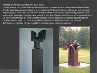 Eduardo Chillida (Sant Sebastià 1924-2002)
Estudià arquitectura, carrera que va deixar inacabada per dedicar-se al dibuix en el Cercle de Belles
Arts. En aquesta època es perfilava ja la seva manera d’entendre l’art com a forma de coneixement.
Anys després, a Paris, realitzarà les seves primeres obres escultòriques en guix i fang, materials que
abandonarà molt aviat. Posteriorment tornarà al País Basc i fixarà a Guipúscoa la seva residència; serà
allí on iniciarà el treball del ferro i realitzarà la seva primera escultura abstracta d’aquest material,
l’estela funerària Ilarik . El contacte amb el treball tradicional del ferro al seu país marcarà
definitivament l’estil de l’artista. En el ferro reconeix el seu material escultòric.
 