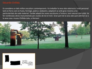 Eduardo Chillida
Es considera un dels millors escultors contemporanis. Va treballar la seva obra abstracta i molt personal
tant en ferro com en fusta, formigó, pedra o alabastre, adaptant-se amb gran mestria a les
particularitats de cada material. També adaptà les seves escultures a l’entorn, tant natural com urbà. Va
fer nombroses obres monumentals per ciutats de tot el món. Gran part de la seva obra pot admirar-se a
la seva casa: museu Chillida-Leku, a Hernani.
 