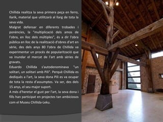 Chillida realitza la seva primera peça en ferro,
Ilarik, material que utilitzarà al llarg de tota la
seva vida.
Malgrat defensar en diferents trobades i
ponències, la "multiplicació dels amos de
l'obra, en lloc dels múltiples", és a dir l'obra
pública en lloc de la realització d'obres d'art en
sèrie, des dels anys 80 l'obra de Chillida va
experimentar un procés de popularització que
va inundar el mercat de l'art amb sèries de
gravats.
Eduardo Chillida s'autodenominava "un
solitari, un solitari amb Pili". Perquè Chillida es
dediqués a l'art, la seva dona Pili es va ocupar
de tota la resta d’assumptes. Va ser, des dels
15 anys, el seu major suport.
A més d'heretar el gust per l'art, la seva dona i
fills han participat en projectes tan ambiciosos
com el Museu Chillida-Leku.
 