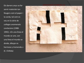 GRAVITACIÓ NÚMERO 12Els darrers anys va fer
servir materials tan
lleugers com el paper i
la corda, tal com es
veu en la sèrie de
collages anomenats
Levitacions (1988-
1992). «En una línea el
mundo se une, con
una línea el mundo se
divide, dibujar es
hermoso y tremendo.»
(E. Chillida)
 