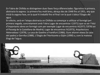 En l’obra de Chillida es distingeixen dues fases força diferenciades: figurativa la primera,
abstracta la segona. La primera fou molt breu, abraça des de 1948 fins al 1951, any que
inicià la segona fase, en la qual hi treballà fins el final i en la qual s’ubica l’Elogio del
agua.
En efecte, serà en l’etapa abstracta on Chillida va començar a utilitzar el formigó per
primera vegada, concretament amb l’obra Lugar de encuentros I (1971) que va ser l’inici
d’importants obres en formigó com per exemple Lugar de encuentros III(1972 /1978) en
el Passeig de la Castellana de Madrid, Lugar de encuentros IV(1973), Arquitectura
Heterodoxa I (1978), La casa de Goethe a Frankfurt (1986), Gure aitaren etxea (la casa
del padre) a Gernika (1988), L’Elogio de l’Horitzonte a Gijón (1990) o, com la mateixa
Elogi de l’aigua.
 