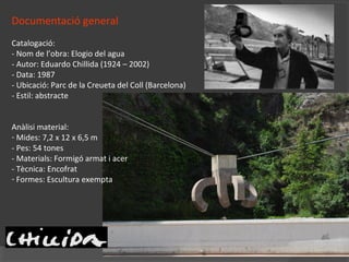 Documentació general
Catalogació:
- Nom de l’obra: Elogio del agua
- Autor: Eduardo Chillida (1924 – 2002)
- Data: 1987
- Ubicació: Parc de la Creueta del Coll (Barcelona)
- Estil: abstracte
Anàlisi material:
- Mides: 7,2 x 12 x 6,5 m
- Pes: 54 tones
- Materials: Formigó armat i acer
- Tècnica: Encofrat
- Formes: Escultura exempta
 