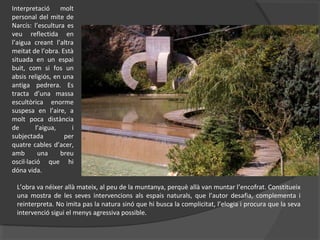 L’obra va néixer allà mateix, al peu de la muntanya, perquè allà van muntar l’encofrat. Constitueix
una mostra de les seves intervencions als espais naturals, que l’autor desafia, complementa i
reinterpreta. No imita pas la natura sinó que hi busca la complicitat, l’elogia i procura que la seva
intervenció sigui el menys agressiva possible.
Interpretació molt
personal del mite de
Narcís: l’escultura es
veu reflectida en
l’aigua creant l’altra
meitat de l’obra. Està
situada en un espai
buit, com si fos un
absis religiós, en una
antiga pedrera. Es
tracta d’una massa
escultòrica enorme
suspesa en l’aire, a
molt poca distància
de l’aigua, i
subjectada per
quatre cables d’acer,
amb una breu
oscil·lació que hi
dóna vida.
 