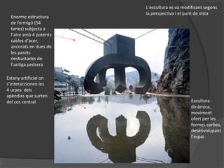 Enorme estructura
de formigó (54
tones) subjecta a
l’aire amb 4 potents
cables d’acer,
ancorats en dues de
les parets
desbastades de
l’antiga pedrera
Estany artificial on
s’interaccionen les
4 urpes dels
apèndixs que surten
del cos central
L’escultura es va modificant segons
la perspectiva i el punt de vista
Escultura
dinàmica,
moviment
ofert per les
formes corbes,
desenvolupant
l’espai
 