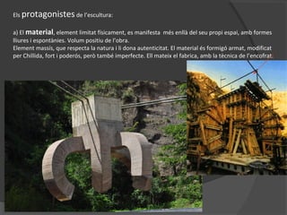 Els protagonistes de l’escultura:
a) El material, element limitat físicament, es manifesta més enllà del seu propi espai, amb formes
lliures i espontànies. Volum positiu de l’obra.
Element massís, que respecta la natura i li dona autenticitat. El material és formigó armat, modificat
per Chillida, fort i poderós, però també imperfecte. Ell mateix el fabrica, amb la tècnica de l’encofrat.
 