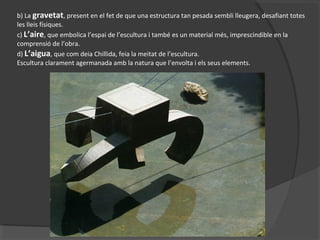 b) La gravetat, present en el fet de que una estructura tan pesada sembli lleugera, desafiant totes
les lleis físiques.
c) L’aire, que embolica l’espai de l’escultura i també es un material més, imprescindible en la
comprensió de l’obra.
d) L’aigua, que com deia Chillida, feia la meitat de l’escultura.
Escultura clarament agermanada amb la natura que l’envolta i els seus elements.
 