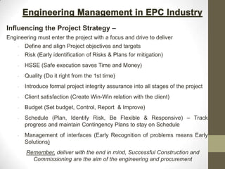 Influencing the Project Strategy –
Engineering must enter the project with a focus and drive to deliver
• Define and align Project objectives and targets
• Risk (Early identification of Risks & Plans for mitigation)
• HSSE (Safe execution saves Time and Money)
• Quality (Do it right from the 1st time)
• Introduce formal project integrity assurance into all stages of the project
• Client satisfaction (Create Win-Win relation with the client)
• Budget (Set budget, Control, Report & Improve)
• Schedule (Plan, Identify Risk, Be Flexible & Responsive) – Track
progress and maintain Contingency Plans to stay on Schedule
• Management of interfaces (Early Recognition of problems means Early
Solutions)
Remember, deliver with the end in mind, Successful Construction and
Commissioning are the aim of the engineering and procurement
 