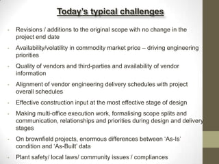• Revisions / additions to the original scope with no change in the
project end date
• Availability/volatility in commodity market price – driving engineering
priorities
• Quality of vendors and third-parties and availability of vendor
information
• Alignment of vendor engineering delivery schedules with project
overall schedules
• Effective construction input at the most effective stage of design
• Making multi-office execution work, formalising scope splits and
communication, relationships and priorities during design and delivery
stages
• On brownfield projects, enormous differences between „As-Is‟
condition and „As-Built‟ data
• Plant safety/ local laws/ community issues / compliances
Today’s typical challenges
 
