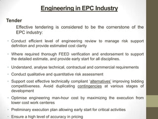Engineering in EPC Industry
Tender
Effective tendering is considered to be the cornerstone of the
EPC industry:
• Conduct efficient level of engineering review to manage risk support
definition and provide estimated cost clarity
• Where required thorough FEED verification and endorsement to support
the detailed estimate, and provide early start for all disciplines.
• Understand, analyse technical, contractual and commercial requirements
• Conduct qualitative and quantitative risk assessment
• Support cost effective technically compliant „alternatives‟ improving bidding
competitiveness. Avoid duplicating contingencies at various stages of
development
• Optimise engineering man-hour cost by maximizing the execution from
lower cost work centeres
• Preliminary execution plan allowing early start for critical activities
• Ensure a high level of accuracy in pricing
 