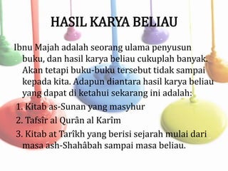 HASIL KARYA BELIAU
Ibnu Majah adalah seorang ulama penyusun
buku, dan hasil karya beliau cukuplah banyak.
Akan tetapi buku-buku tersebut tidak sampai
kepada kita. Adapun diantara hasil karya beliau
yang dapat di ketahui sekarang ini adalah:
1. Kitab as-Sunan yang masyhur
2. Tafsîr al Qurân al Karîm
3. Kitab at Tarîkh yang berisi sejarah mulai dari
masa ash-Shahâbah sampai masa beliau.
 