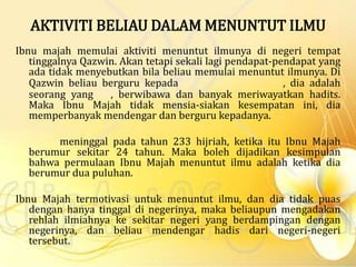 AKTIVITI BELIAU DALAM MENUNTUT ILMU
Ibnu majah memulai aktiviti menuntut ilmunya di negeri tempat
tinggalnya Qazwin. Akan tetapi sekali lagi pendapat-pendapat yang
ada tidak menyebutkan bila beliau memulai menuntut ilmunya. Di
Qazwin beliau berguru kepada , dia adalah
seorang yang , berwibawa dan banyak meriwayatkan hadits.
Maka Ibnu Majah tidak mensia-siakan kesempatan ini, dia
memperbanyak mendengar dan berguru kepadanya.
meninggal pada tahun 233 hijriah, ketika itu Ibnu Majah
berumur sekitar 24 tahun. Maka boleh dijadikan kesimpulan
bahwa permulaan Ibnu Majah menuntut ilmu adalah ketika dia
berumur dua puluhan.
Ibnu Majah termotivasi untuk menuntut ilmu, dan dia tidak puas
dengan hanya tinggal di negerinya, maka beliaupun mengadakan
rehlah ilmiahnya ke sekitar negeri yang berdampingan dengan
negerinya, dan beliau mendengar hadis dari negeri-negeri
tersebut.
 