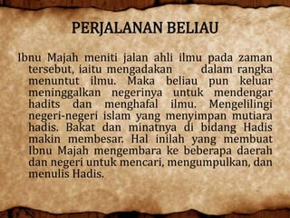 PERJALANAN BELIAU
Ibnu Majah meniti jalan ahli ilmu pada zaman
tersebut, iaitu mengadakan dalam rangka
menuntut ilmu. Maka beliau pun keluar
meninggalkan negerinya untuk mendengar
hadits dan menghafal ilmu. Mengelilingi
negeri-negeri islam yang menyimpan mutiara
hadis. Bakat dan minatnya di bidang Hadis
makin membesar. Hal inilah yang membuat
Ibnu Majah mengembara ke beberapa daerah
dan negeri untuk mencari, mengumpulkan, dan
menulis Hadis.
 