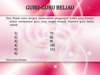 GURU-GURU BELIAU
Ibnu Majah sama dengan ulama-ulama pengumpul hadits yang lainnya,
beliau mempunyai guru yang sangat banyak. Diantara guru beliau
adalah
1)
2)
3)
4)
5)
6)
7)
8)
9)
10)
11)
Dan yang lainnya.
 