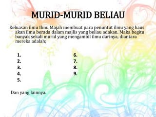MURID-MURID BELIAU
Keluasan ilmu Ibnu Majah membuat para penuntut ilmu yang haus
akan ilmu berada dalam majlis yang beliau adakan. Maka begitu
banyak sekali murid yang mengambil ilmu darinya, diantara
mereka adalah;
1.
2.
3.
4.
5.
6.
7.
8.
9.
Dan yang lainnya.
 