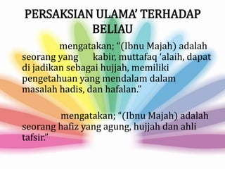 PERSAKSIAN ULAMA’ TERHADAP
BELIAU
mengatakan; “(Ibnu Majah) adalah
seorang yang kabir, muttafaq ‘alaih, dapat
di jadikan sebagai hujjah, memiliki
pengetahuan yang mendalam dalam
masalah hadis, dan hafalan.”
mengatakan; “(Ibnu Majah) adalah
seorang hafiz yang agung, hujjah dan ahli
tafsir.”
 