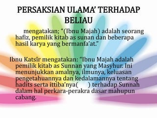 PERSAKSIAN ULAMA’ TERHADAP
BELIAU
mengatakan; “(Ibnu Majah) adalah seorang
hafiz, pemilik kitab as sunan dan beberapa
hasil karya yang bermanfa’at.”
Ibnu Katsîr mengatakan: “Ibnu Majah adalah
pemilik kitab as Sunnan yang Masyhur. Ini
menunjukkan amalnya, ilmunya, keluasan
pengetahuannya dan kedalamannya tentang
hadits serta ittiba’nya( ) terhadap Sunnah
dalam hal perkara-perakra dasar mahupun
cabang.
 