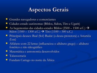 Aspectos GeraisAspectos Gerais
 Grandes navegadores e comerciantesGrandes navegadores e comerciantes
 Cidades-estado autônomas (Biblos, Sidon, Tiro e Ugarit)Cidades-estado autônomas (Biblos, Sidon, Tiro e Ugarit)
 As hegemonias das cidades-estado: Biblos (2500 – 1500 a.C.)As hegemonias das cidades-estado: Biblos (2500 – 1500 a.C.) 
Sidon (1500 – 1300 a.C.)Sidon (1500 – 1300 a.C.)  Tiro (1100 – 500 a.C.)Tiro (1100 – 500 a.C.)
 Principais deuses: Baal (Sol) Baalat (a deusa protetora) e AstartéiaPrincipais deuses: Baal (Sol) Baalat (a deusa protetora) e Astartéia
(Lua)(Lua)
 Alfabeto com 22 letras (influenciou o alfabeto grego) – alfabetoAlfabeto com 22 letras (influenciou o alfabeto grego) – alfabeto
fonético e não ideográficofonético e não ideográfico
 Matemática e astronomia desenvolvidosMatemática e astronomia desenvolvidos
 TalassocraciaTalassocracia
 Fundam Cartago no norte da ÁfricaFundam Cartago no norte da África
 