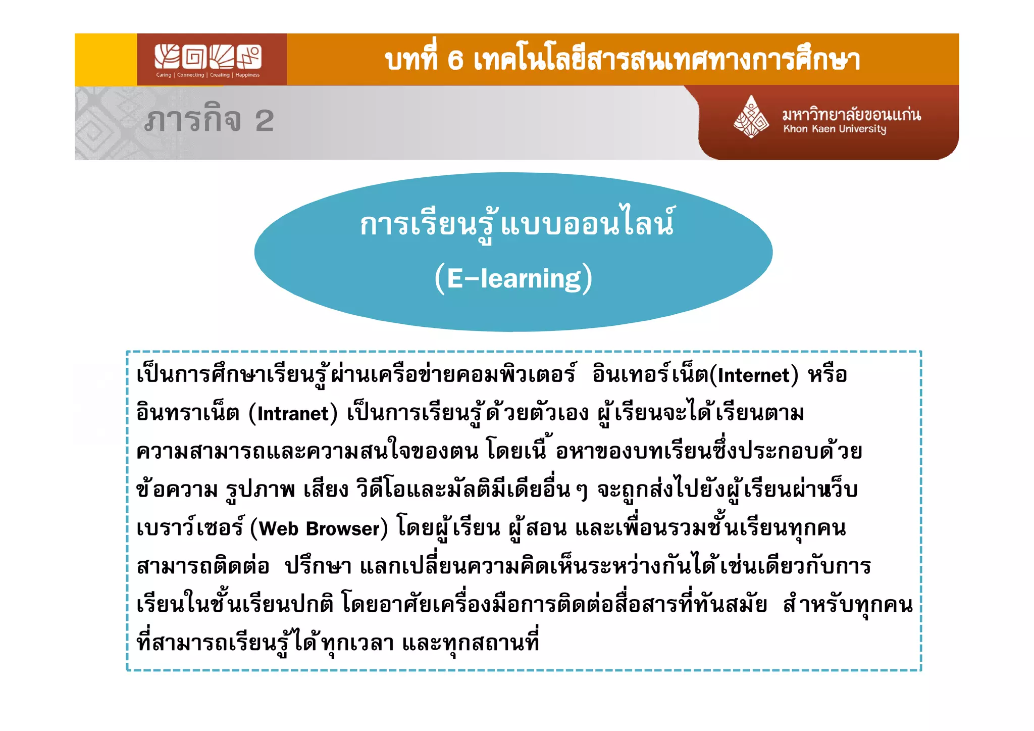 ภารกิจ 2
การเรียนรู้แบบออนไลน์
(E-learning)
เป็นการศึกษาเรียนรู้ผ่านเครือข่ายคอมพิวเตอร์ อินเทอร์เน็ต(Internet) หรือ
อินทราเน็ต (Intranet) เป็นการเรียนรู้ด้วยตัวเอง ผู้เรียนจะได้เรียนตาม
ความสามารถและความสนใจของตน โดยเนื อหาของบทเรียนซึงประกอบด้วย
ข้อความ รูปภาพ เสียง วิดีโอและมัลติมีเดียอืนๆ จะถูกส่งไปยังผู้เรียนผ่านเว็บ
เบราว์เซอร์(Web Browser) โดยผู้เรียน ผู้สอน และเพือนรวมชันเรียนทุกคน
สามารถติดต่อ ปรึกษา แลกเปลียนความคิดเห็นระหว่างกันได้เช่นเดียวกับการ
เรียนในชันเรียนปกติ โดยอาศัยเครืองมือการติดต่อสือสารทีทันสมัย สําหรับทุกคน
ทีสามารถเรียนรู้ได้ทุกเวลา และทุกสถานที
 