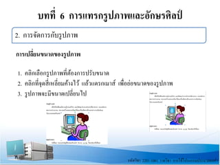 บทที่ 6 การแทรกรูปภาพและอักษรศิลป์
รหัสวิชา 2201-1001 รายวิชา การใช้โปรแกรมประมวลผลคํา
2. การจัดการกับรูปภาพ
การเปลี่ยนขนาดของรูปภาพ
1. คลิกเลือกรูปภาพที่ต้องการปรับขนาด
2. คลิกที่จุดสี่เหลี่ยมค้างไว้ แล้วแดรกเมาส์ เพื่อย่อขนาดของรูปภาพ
3. รูปภาพจะมีขนาดเปลี่ยนไป
 