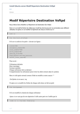 Install Ubuntu server Modif Repertoire Destination Vsftpd
6.0
Osistar
p. 1
Modif Répertoire Destination Vsftpd
Nous Allons Donc Modifier Le Répertoire de Destination De Vsftpd
Donc on va modif le fichier de vsftpd pour modif les droit et pouvoir ce connectée avec diffèrent
utilisateur et après on va modifier le répertoire de chacun d’entre eux 
sudo su
vim /etc/init.d/vsftpd
Et la on va enlevez les petit « devant ces lignes :
listen=YES
anonymous_enable=NO
local_enable=YES
write_enable=NO
xferlog_file=YES
ftpd_banner=/etc/ma_banniere
chroot_local_user=NO
Pour avoir :
Utilisateurs déclarés
Rien à protéger
Ecriture interdite
Chaque utilisateur doit se déclarer
Compartimenter les utilisateurs pour éviter les allers-retours dans le système
Bon et voilà après normal comme d’hab on modifie a notre sauces ^^
On Quitte et on sauve :wq
Et apres on va modife les fichier de chaque utile donc on fait un petit
vim /etc/passwd
Et la on modifie le chemin de chaque utilisateur
Apres si on veut que de son répertoire il aille autre part on n’oublie pas le
sudo ln –s /var/www /home/plop
 