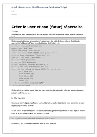 Install Ubuntu server Modif Repertoire Destination Vsftpd
6.0
Osistar
p. 2
Créer le user et son (futur) répertoire
Le user
Une fois que vous êtes connecté à votre serveur en SSH, la première chose sera de passer en
root!
su
Mettons que l'utilisateur en question n'a pas encore été créé. Créons, créons. On utilise la
commande 'adduser bob' pour créer l'utilisateur 'bob', et on voit:
root@myserver:/srv# adduser bob
Adding user `bob' ...
Adding new group `bob' (1005) ...
Adding new user `bob' (1005) with group `bob' ...
Creating home directory `/home/bob' ...
Copying files from `/etc/skel' ...
Enter new UNIX password:
Retype new UNIX password:
passwd: password updated successfully
Changing the user information for bob
Enter the new value, or press ENTER for the default
Full Name []:
Room Number []:
Work Phone []:
Home Phone []:
Other []:
Is the information correct? [y/N] y
root@myserver:/srv#
On lui définit un mot de passe (très sûr, bien entendu). On zappe les infos sur les coordonnées,
puis on confirme avec 'y'.
Le futur répertoire
Ensuite, si ce n'est pas déjà fait, on se rend dans le virtualhost concerné pour aller créer le futur-
répertoire-par-défaut de 'bob'.
Si l'on venait de se connecter à son serveur sans bouger d'emplacement, on peut déjà se rendre
dans le répertoire htdocs du virtualhost concerné:
cd /d_mon-disque/www/www.mon-site.com/htdocs/
Quand on y est, on créé le répertoire avec le nom souhaité:
 