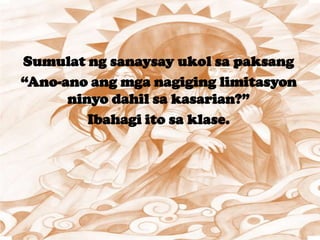 Sumulat ng sanaysay ukol sa paksang
“Ano-ano ang mga nagiging limitasyon
ninyo dahil sa kasarian?”
Ibahagi ito sa klase.
 