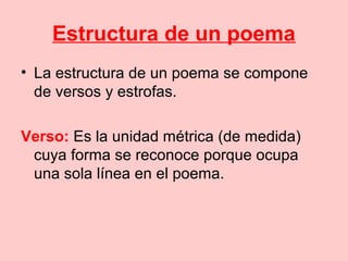 Estructura de un poema
• La estructura de un poema se compone
de versos y estrofas.
Verso: Es la unidad métrica (de medida)
cuya forma se reconoce porque ocupa
una sola línea en el poema.
 