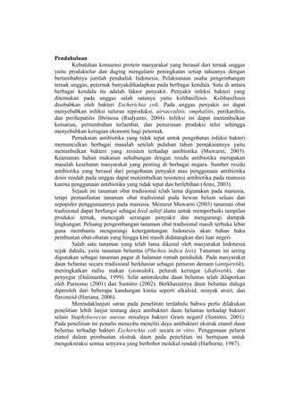 Pendahuluan
Kebutuhan konsumsi protein masyarakat yang berasal dari ternak unggas
yaitu produktelur dan daging mengalami peningkatan setiap tahunnya dengan
bertambahnya jumlah penduduk Indonesia. Pelaksanaan usaha pengembangan
ternak unggas, peternak banyakdihadapkan pada berbagai kendala. Satu di antara
berbagai kendala itu adalah faktor penyakit. Penyakit infeksi bakteri yang
ditemukan pada unggas salah satunya yaitu kolibasillosis. Kolibasillosis
disebabkan oleh bakteri Escherichia coli. Pada unggas penyakit ini dapat
menyebabkan infeksi saluran reproduksi, airsacculitis, omphalitis, perikarditis,
dan perihepatitis fibrinosa (Rudyanto, 2004). Infeksi ini dapat menimbulkan
kematian, pertumbuhan terlambat, dan penurunan produksi telur sehingga
menyebabkan kerugian ekonomi bagi peternak.
Pemakaian antibiotika yang tidak tepat untuk pengobatan infeksi bakteri
memunculkan berbagai masalah setelah puluhan tahun pemakaiannya yaitu
menimbulkan bakteri yang resisten terhadap antibiotika (Muwarni, 2003).
Keamanan bahan makanan sehubungan dengan residu antibiotika merupakan
masalah kesehatan masyarakat yang penting di berbagai negara. Sumber residu
antibiotika yang berasal dari pengobatan penyakit atau penggunaan antibiotika
dosis rendah pada unggas dapat menimbulkan resistensi antibiotika pada manusia
karena penggunaan antibiotika yang tidak tepat dan berlebihan (Anto, 2003).
Sejauh ini tanaman obat tradisional telah lama digunakan pada manusia,
tetapi pemanfaatan tanaman obat tradisional pada hewan belum seluas dan
sepopuler penggunaannya pada manusia. Menurut Muwarni (2003) tanaman obat
tradisional dapat berfungsi sebagai feed aditif alami untuk memperbaiki tampilan
produksi ternak, mencegah serangan penyakit dan mengurangi dampak
lingkungan. Peluang pengembangan tanaman obat tradisional masih terbuka lebar
guna membantu mengurangi ketergantungan Indonesia akan bahan baku
pembuatan obat-obatan yang hingga kini masih didatangkan dari luar negeri.
Salah satu tanaman yang telah lama dikenal oleh masyarakat Indonesia
sejak dahulu, yaitu tanaman beluntas (Pluchea indica less). Tanaman ini sering
digunakan sebagai tanaman pagar di halaman rumah penduduk. Pada masyarakat
daun beluntas secara tradisional berkhasiat sebagai penurun demam (antipiretik),
meningkatkan nafsu makan (stomakik), peluruh keringat (diaforetik), dan
penyegar (Dalimartha, 1999). Sifat antimikroba daun beluntas telah dilaporkan
oleh Purnomo (2001) dan Sumitro (2002). Berkhasiatnya daun beluntas diduga
diperoleh dari beberapa kandungan kimia seperti alkaloid, minyak atsiri, dan
flavonoid (Hariana, 2006).
Menindaklanjuti saran pada penelitian terdahulu bahwa perlu dilakukan
penelitian lebih lanjut tentang daya antibakteri daun beluntas terhadap bakteri
selain Staphylococcus aureus misalnya bakteri Gram negatif (Sumitro, 2001).
Pada penelitian ini penulis mencoba meneliti daya antibakteri ekstrak etanol daun
beluntas terhadap bakteri Escherichia coli secara in vitro. Penggunaan pelarut
etanol dalam pembuatan ekstrak daun pada penelitian ini bertujuan untuk
mengekstraksi semua senyawa yang berbobot molekul rendah (Harborne, 1987).
 