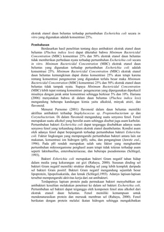 ekstrak etanol daun beluntas terhadap pertumbuhan Escherichia coli secara in
vitro yang digunakan adalah konsentrasi 25%.
Pembahasan
Berdasarkan hasil penelitian tentang daya antibakteri ekstrak etanol daun
beluntas (Pluchea indica less) dapat diketahui bahwa Minimum Bactericidal
Concentration (MBC) konsentrasi 25% dan 50% ekstrak etanol daun beluntas
tidak memberikan perbedaan nyata terhadap pertumbuhan Escherichia coli secara
in vitro. Minimum Bactericidal Concentration (MBC) ekstrak etanol daun
beluntas yang digunakan terhadap pertumbuhan Escherichia coli adalah
konsentrasi 25%. Minimum Bactericidal Concentration (MBC) ekstrak etanol
daun beluntas kemungkinan dapat diatas konsentrasi 25% akan tetapi karena
rentang konsentrasi pengenceran yang digunakan terlalu besar maka Minimum
Bactericidal Concentration (MBC) konsentrasi 25% dan 50% ekstrak etanol daun
beluntas tidak tampak nyata. Supaya Minimum Bactericidal Concentration
(MBC) lebih tepat rentang konsentrasi pengenceran yang dipergunakan diperkecil
misalnya dengan jarak antar konsentrasi sehingga berkisar 5% dan 10%. Hariana
(2006) menyatakan bahwa di dalam daun beluntas (Pluchea indica less)
mengandung beberapa kandungan kimia yaitu alkaloid, minyak atsiri, dan
flavonoid.
Menurut Purnomo (2001) flavonoid dalam daun beluntas memiliki
aktifitas antibakteri terhadap Staphylococcus sp, Propionobacterium sp dan
Corynebacterium. Di dalam flavonoid mengandung suatu senyawa fenol. Fenol
merupakan suatu alkohol yang bersifat asam sehingga disebut juga asam karbolat.
Pertumbuhan bakteri Escherichia coli dapat terganggu disebabkan adanya suatu
senyawa fenol yang terkandung dalam ekstrak etanol daunbeluntas. Kondisi asam
oleh adanya fenol dapat berpengaruh terhadap pertumbuhan bakteri Esherichia
coli. Faktor lingkungan yang mempengaruhi pertumbuhan bakteri antara lain zat
makanan, konsentrasi ion hidrogen (pH), suhu, dan penganginan (Jawetz etal.,
1996). Pada pH rendah merupakan salah satu faktor yang menghambat
pertumbuhan mikroorganisme penghasil asam tetapi tidak toleran terhadap asam
seperti laktobasillus, enterobacteriaceae, dan beberapa pseudomonas (Schlegel,
1993).
Bakteri Esherichia coli merupakan bakteri Gram negatif tahan hidup
dalam media yang kekurangan zat gizi (Rahayu, 2000). Susunan dinding sel
bakteri Gram negatif memiliki struktur dinding sel yang lebih komplek daripada
sel bakteri Gram positif. Bakteri Gram negatif mengandung sejumlah besar
lipoprotein, lipopolisakarida, dan lemak (Schlegel,1993). Adanya lapisan-lapisan
tersebut mempengaruhi aktivitas kerja dari zat antibakteri.
Terdapatnya lapisan protein pada permukaan bakteri menyebabkan zat
antibakteri kesulitan melakukan penetrasi ke dalam sel bakteri Escherichia coli.
Pertumbuhan sel bakteri dapat terganggu oleh komponen fenol atau alkohol dari
ekstrak etanol daun beluntas. Fenol memiliki kemampuan untuk
mendenaturasikan protein dan merusak membran sel (Rahayu, 2000). Fenol
berikatan dengan protein melalui ikatan hidrogen sehingga mengakibatkan
 