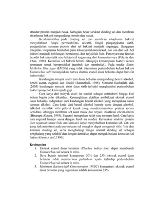struktur protein menjadi rusak. Sebagian besar struktur dinding sel dan membran
sitoplasma bakteri mengandung protein dan lemak.
Ketidakstabilan pada dinding sel dan membran sitoplasma bakteri
menyebabkan fungsi permeabilitas selektif, fungsi pengangkutan aktif,
pengendalian susunan protein dari sel bakteri menjadi terganggu. Gangguan
integritas sitoplasma berakibat pada lolosnyamakromolekul, dan ion dari sel. Sel
bakteri menjadi kehilangan bentuknya, dan terjadilah lisis. Persenyawaan fenolat
bersifat bakteriostatik atau bakterisid tergantung dari konsentrasinya (Pelczar dan
Chan, 1988). Kematian sel bakteri berarti hilangnya kemampuan bakteri secara
permanen untuk bereproduksi (tumbuh dan membelah). Pada media Eosin
Methylen Blue Agar (EMBA) yang tidak ditemukan pertumbuhan koloni bakteri
Escherichia coli menunjukkan bahwa ekstrak etanol daun beluntas dapat bersifat
bakterisidal.
Kandungan minyak atsiri dari daun beluntas mengandung benzil alkohol,
benzil asetat, eugenol dan linolol (Rasmehuli, 1986). Menurut Hasballah, dkk
(2005) kandungan minyak atsiri daun sirih terbukti menghambat pertumbuhan
bakteri penyebab karies pada gigi.
Cara kerja dari minyak atsiri itu sendiri sebagai antibakteri hingga kini
belum begitu jelas diketahui. Kemungkinan aktifitas antibakteri ekstrak etanol
daun beluntas didapatkan dari kandungan benzil alkohol yang merupakan suatu
turunan alkohol. Cara kerja dari benzil alkohol hampir sama dengan alkohol.
Alkohol memiliki sifat pelarut lemak yang mendenaturasikan protein secara
dehidrasi sehingga membran sel akan rusak dan terjadi inaktivasi enzim-enzim
(Binarupa Aksara, 1993). Eugenol merupakan salah satu turunan fenol. Cara kerja
dari eugenol hampir sama dengan fenol itu sendiri. Kerusakan struktur protein
oleh sejumlah unsur fisik dan kimiawi dapat menyebabkan kematian sel. Zat- zat
yang terkonsentrasi pada permukaan sel mungkin dapat mengubah sifat fisik dan
kimiawi dinding sel, serta menghalangi fungsi normal dinding sel sebagai
penghalang yang selektif dan dengan demikian dapat mengakibatkan kematian sel
bakteri (Jawetz etal.,1996).
Kesimpulan
1. Ekstrak etanol daun beluntas (Pluchea indica less) dapat membunuh
Escherichia coli secara in vitro.
2. Daya bunuh minimal konsentrasi 50% dan 25% ekstrak etanol daun
beluntas tidak memberikan perbedaan nyata terhadap pertumbuhan
Escherichia coli secara in vitro.
3. Minimum Bactericidal Concentration (MBC) konsentrasi ekstrak etanol
daun beluntas yang digunakan adalah konsentrasi 25%.
 