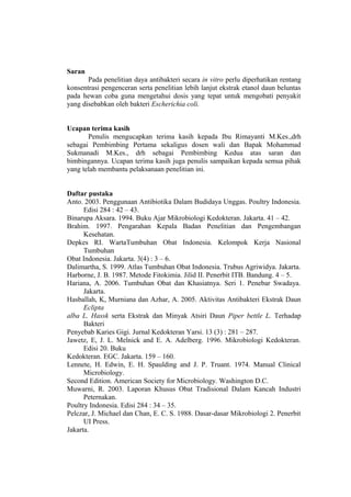 Saran
Pada penelitian daya antibakteri secara in vitro perlu diperhatikan rentang
konsentrasi pengenceran serta penelitian lebih lanjut ekstrak etanol daun beluntas
pada hewan coba guna mengetahui dosis yang tepat untuk mengobati penyakit
yang disebabkan oleh bakteri Escherichia coli.
Ucapan terima kasih
Penulis mengucapkan terima kasih kepada Ibu Rimayanti M.Kes.,drh
sebagai Pembimbing Pertama sekaligus dosen wali dan Bapak Mohammad
Sukmanadi M.Kes., drh sebagai Pembimbing Kedua atas saran dan
bimbingannya. Ucapan terima kasih juga penulis sampaikan kepada semua pihak
yang telah membantu pelaksanaan penelitian ini.
Daftar pustaka
Anto. 2003. Penggunaan Antibiotika Dalam Budidaya Unggas. Poultry Indonesia.
Edisi 284 : 42 – 43.
Binarupa Aksara. 1994. Buku Ajar Mikrobiologi Kedokteran. Jakarta. 41 – 42.
Brahim. 1997. Pengarahan Kepala Badan Penelitian dan Pengembangan
Kesehatan.
Depkes RI. WartaTumbuhan Obat Indonesia. Kelompok Kerja Nasional
Tumbuhan
Obat Indonesia. Jakarta. 3(4) : 3 – 6.
Dalimartha, S. 1999. Atlas Tumbuhan Obat Indonesia. Trubus Agriwidya. Jakarta.
Harborne, J. B. 1987. Metode Fitokimia. Jilid II. Penerbit ITB. Bandung. 4 – 5.
Hariana, A. 2006. Tumbuhan Obat dan Khasiatnya. Seri 1. Penebar Swadaya.
Jakarta.
Hasballah, K, Murniana dan Azhar, A. 2005. Aktivitas Antibakteri Ekstrak Daun
Eclipta
alba L. Hassk serta Ekstrak dan Minyak Atsiri Daun Piper bettle L. Terhadap
Bakteri
Penyebab Karies Gigi. Jurnal Kedokteran Yarsi. 13 (3) : 281 – 287.
Jawetz, E, J. L. Melnick and E. A. Adelberg. 1996. Mikrobiologi Kedokteran.
Edisi 20. Buku
Kedokteran. EGC. Jakarta. 159 – 160.
Lennete, H. Edwin, E. H. Spaulding and J. P. Truant. 1974. Manual Clinical
Microbiology.
Second Edition. American Society for Microbiology. Washington D.C.
Muwarni, R. 2003. Laporan Khusus Obat Tradisional Dalam Kancah Industri
Peternakan.
Poultry Indonesia. Edisi 284 : 34 – 35.
Pelczar, J. Michael dan Chan, E. C. S. 1988. Dasar-dasar Mikrobiologi 2. Penerbit
UI Press.
Jakarta.
 