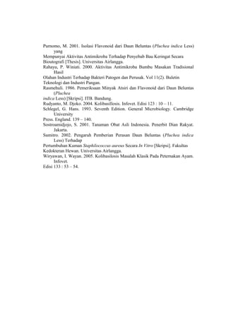 Purnomo, M. 2001. Isolasi Flavonoid dari Daun Beluntas (Pluchea indica Less)
yang
Mempunyai Aktivitas Antimikroba Terhadap Penyebab Bau Keringat Secara
Bioutografi [Thesis]. Universitas Airlangga.
Rahayu, P. Winiati. 2000. Aktivitas Antimikroba Bumbu Masakan Tradisional
Hasil
Olahan Industri Terhadap Bakteri Patogen dan Perusak. Vol 11(2). Buletin
Teknologi dan Industri Pangan.
Rasmehuli. 1986. Pemeriksaan Minyak Atsiri dan Flavonoid dari Daun Beluntas
(Pluchea
indica Less) [Skripsi]. ITB. Bandung.
Rudyanto, M. Djoko. 2004. Kolibasillosis. Infovet. Edisi 123 : 10 – 11.
Schlegel, G. Hans. 1993. Seventh Edition. General Microbiology. Cambridge
University
Press. England. 139 – 140.
Sostroamidjojo, S. 2001. Tanaman Obat Asli Indonesia. Penerbit Dian Rakyat.
Jakarta.
Sumitro. 2002. Pengaruh Pemberian Perasan Daun Beluntas (Pluchea indica
Less) Terhadap
Pertumbuhan Kuman Staphilococcus aureus Secara In Vitro [Skripsi]. Fakultas
Kedokteran Hewan. Universitas Airlangga.
Wiryawan, I. Wayan. 2005. Kolibasilosis Masalah Klasik Pada Peternakan Ayam.
Infovet.
Edisi 133 : 53 – 54.
 