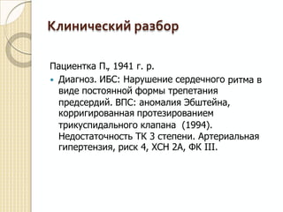 Клинический разбор
Пациентка П., 1941 г. р.
Диагноз. ИБС: Нарушение сердечного
виде постоянной формы трепетания
ритма в
предсердий. ВПС: аномалия Эбштейна,
корригированная протезированием
трикуспидального клапана (1994).
Недостаточность ТК 3 степени. Артериальная
гипертензия, риск 4, ХСН 2А, ФК III.
 