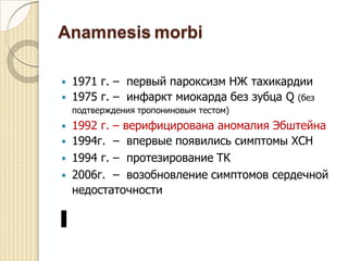 Anamnesis morbi
 1971 г. –
 1975 г. –
первый пароксизм НЖ тахикардии
инфаркт миокарда без зубца Q (без
подтверждения тропониновым тестом)
 1992 г.
 1994г.
 1994 г.
 2006г.
–
–
–
–
верифицирована аномалия Эбштейна
впервые появились симптомы ХСН
протезирование ТК
возобновление симптомов сердечной
недостаточности
 