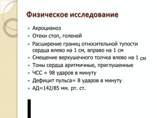 Физическое исследование
 Акроцианоз
 Отеки стоп, голеней
 Расширение границ относительной тупости
сердца влево на 1 см, вправо на 1 см
 Смещение верхушечного толчка влево на 1
 Тоны сердца аритмичные, приглушенные
 ЧСС = 98 ударов в минуту
 Дефицит пульса= 8 ударов в минуту
 АД=142/85 мм. рт. ст.
см
 