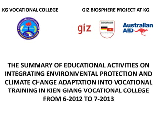 THE SUMMARY OF EDUCATIONAL ACTIVITIES ON
INTEGRATING ENVIRONMENTAL PROTECTION AND
CLIMATE CHANGE ADAPTATION INTO VOCATIONAL
TRAINING IN KIEN GIANG VOCATIONAL COLLEGE
FROM 6-2012 TO 7-2013
KG VOCATIONAL COLLEGE GIZ BIOSPHERE PROJECT AT KG
 
