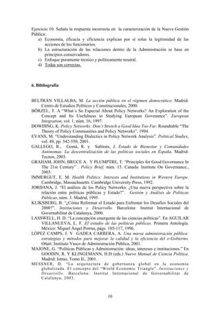 Ejercicio 10. Señala la respuesta incorrecta en la caracterización de la Nueva Gestión
Pública:
a) Economía, eficacia y eficiencia explican por sí solas la legitimidad de las
acciones de los funcionarios.
b) La estructuración de las relaciones dentro de la Administración se base en
principios conservadores.
c) Enfoque puramente técnico y políticamente neutral.
d) Todas son correctas.
6. Bibliografía
BELTRÁN VILLALBA, M. La acción pública en el régimen democrático. Madrid:
Centro de Estudios Políticos y Constitucionales, 2000.
BÖRZEL, T. A “What´s So Especial About Policy Networks? An Exploration of the
Concept and Its Usefulness in Studying European Govenance”. European
Integration, vol. 1, núm. 16, 1997.
DOWDING, K. Policy Networks: Don´t Stretch a Good Idea Too Far. Roundtable “The
Theory of Policy Communities and Policy Networks”, 1994.
EVANS, M. “Understanding Dialectics in Policy Network Analysis”. Political Studies,
vol. 49, pp. 542-550, 2001.
GALLEGO, R., Gomá, R. y Subirats, J. Estado de Bienestar y Comunidades
Autónomas. La descentralización de las políticas sociales en España. Madrid:
Tecnos, 2003.
GRAHAM, JOHN; BRUCE A. Y PLUMPTRE, T. “Principles for Good Governance In
The 21st Century” . Policy Brief, núm. 15. Canada: Institute On Governance.,
2003.
IMMERGUT, E. M. Health Politics: Interests and Institutions in Western Europe.
Cambridge, Massachusetts: Cambridge University Press, 1992.
JORDANA, J. “El análisis de los Policy Networks: ¿Una nueva perspectiva sobre la
relación entre políticas públicas y Estado?”. Gestión y Análisis de Políticas
Públicas, núm. 3. Madrid, 1995.
KLIKSBERG, B. “¿Cómo Reformar el Estado para Enfrentar los Desafíos Sociales del
2000?”. Instituciones y Desarrollo. Barcelona: Institut Internacional de
Governabilitat de Catalunya, 2000.
LASSWELL, H. D. “La concepción emergente de las ciencias políticas”. En AGUILAR
VILLANUEVA, L. F. El estudio de las políticas públicas. Primera Antología.
México: Miguel Ángel Porrua, págs. 105-117, 1996.
LÓPEZ CAMPS, J. Y GADEA CARRERA, A. Una nueva administración pública:
estrategias y métodos para mejorar la calidad y la eficiencia del e-Gobierno.
Oñati: Instituto Vasco de Administración Pública, 2001.
MAJONE, G. “Políticas Públicas y Administración: ideas, intereses e instituciones.” En
GOODIN, R. Y KLINGEMANN, H.D (eds.) Nuevo Manual de Ciencia Política.
Madrid: Istmo, Tomo II., 2001.
MESSNER, D. “La arquitectura de gobernanza global en la economía
globalizada. El concepto del “World Economic Triangle”. Instituciones y
Desarrollo. Barcelona: Institut Internacional de Governabilitat de
Catalunya, 2003.
10
 