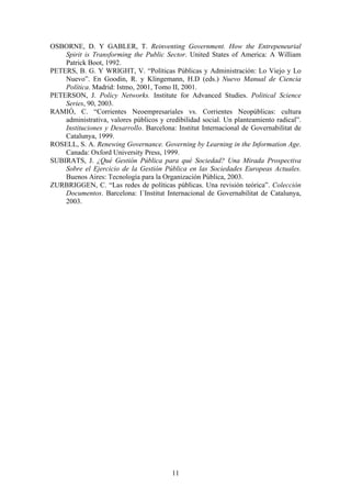 OSBORNE, D. Y GABLER, T. Reinventing Government. How the Entrepeneurial
Spirit is Transforming the Public Sector. United States of America: A William
Patrick Boot, 1992.
PETERS, B. G. Y WRIGHT, V. “Políticas Públicas y Administración: Lo Viejo y Lo
Nuevo”. En Goodin, R. y Klingemann, H.D (eds.) Nuevo Manual de Ciencia
Política. Madrid: Istmo, 2001, Tomo II, 2001.
PETERSON, J. Policy Networks. Institute for Advanced Studies. Political Science
Series, 90, 2003.
RAMIÓ, C. “Corrientes Neoempresariales vs. Corrientes Neopúblicas: cultura
administrativa, valores públicos y credibilidad social. Un planteamiento radical”.
Instituciones y Desarrollo. Barcelona: Institut Internacional de Governabilitat de
Catalunya, 1999.
ROSELL, S. A. Renewing Governance. Governing by Learning in the Information Age.
Canada: Oxford University Press, 1999.
SUBIRATS, J. ¿Qué Gestión Pública para qué Sociedad? Una Mirada Prospectiva
Sobre el Ejercicio de la Gestión Pública en las Sociedades Europeas Actuales.
Buenos Aires: Tecnología para la Organización Pública, 2003.
ZURBRIGGEN, C. “Las redes de políticas públicas. Una revisión teórica”. Colección
Documentos. Barcelona: I´Institut Internacional de Governabilitat de Catalunya,
2003.
11
 