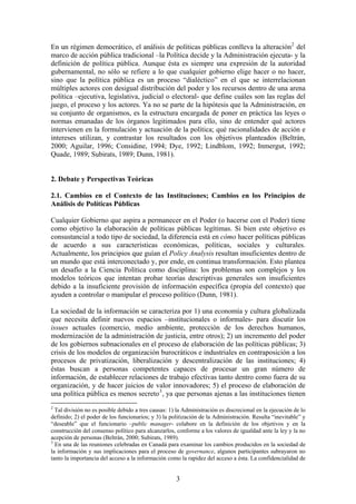 En un régimen democrático, el análisis de políticas públicas conlleva la alteración2
del
marco de acción pública tradicional –la Política decide y la Administración ejecuta- y la
definición de política pública. Aunque ésta es siempre una expresión de la autoridad
gubernamental, no sólo se refiere a lo que cualquier gobierno elige hacer o no hacer,
sino que la política pública es un proceso “dialéctico” en el que se interrelacionan
múltiples actores con desigual distribución del poder y los recursos dentro de una arena
política –ejecutiva, legislativa, judicial o electoral- que define cuáles son las reglas del
juego, el proceso y los actores. Ya no se parte de la hipótesis que la Administración, en
su conjunto de organismos, es la estructura encargada de poner en práctica las leyes o
normas emanadas de los órganos legitimados para ello, sino de entender qué actores
intervienen en la formulación y actuación de la política; qué racionalidades de acción e
intereses utilizan, y contrastar los resultados con los objetivos planteados (Beltrán,
2000; Aguilar, 1996; Considine, 1994; Dye, 1992; Lindblom, 1992; Inmergut, 1992;
Quade, 1989; Subirats, 1989; Dunn, 1981).
2. Debate y Perspectivas Teóricas
2.1. Cambios en el Contexto de las Instituciones; Cambios en los Principios de
Análisis de Políticas Públicas
Cualquier Gobierno que aspira a permanecer en el Poder (o hacerse con el Poder) tiene
como objetivo la elaboración de políticas públicas legítimas. Si bien este objetivo es
consustancial a todo tipo de sociedad, la diferencia está en cómo hacer políticas públicas
de acuerdo a sus características económicas, políticas, sociales y culturales.
Actualmente, los principios que guían el Policy Analysis resultan insuficientes dentro de
un mundo que está interconectado y, por ende, en continua transformación. Esto plantea
un desafío a la Ciencia Política como disciplina: los problemas son complejos y los
modelos teóricos que intentan probar teorías descriptivas generales son insuficientes
debido a la insuficiente provisión de información específica (propia del contexto) que
ayuden a controlar o manipular el proceso político (Dunn, 1981).
La sociedad de la información se caracteriza por 1) una economía y cultura globalizada
que necesita definir nuevos espacios –institucionales o informales- para discutir los
issues actuales (comercio, medio ambiente, protección de los derechos humanos,
modernización de la administración de justicia, entre otros); 2) un incremento del poder
de los gobiernos subnacionales en el proceso de elaboración de las políticas públicas; 3)
crisis de los modelos de organización burocráticos e industriales en contraposición a los
procesos de privatización, liberalización y descentralización de las instituciones; 4)
éstas buscan a personas competentes capaces de procesar un gran número de
información, de establecer relaciones de trabajo efectivas tanto dentro como fuera de su
organización, y de hacer juicios de valor innovadores; 5) el proceso de elaboración de
una política pública es menos secreto3
, ya que personas ajenas a las instituciones tienen
2
Tal división no es posible debido a tres causas: 1) la Administración es discrecional en la ejecución de lo
definido; 2) el poder de los funcionarios; y 3) la politización de la Administración. Resulta “inevitable” y
“deseable” que el funcionario –public manager- colabore en la definición de los objetivos y en la
construcción del consenso político para alcanzarlos, conforme a los valores de igualdad ante la ley y la no
acepción de personas (Beltrán, 2000; Subirats, 1989).
3
En una de las reuniones celebradas en Canadá para examinar los cambios producidos en la sociedad de
la información y sus implicaciones para el proceso de governance, algunos participantes subrayaron no
tanto la importancia del acceso a la información como la rapidez del acceso a ésta. La confidencialidad de
3
 