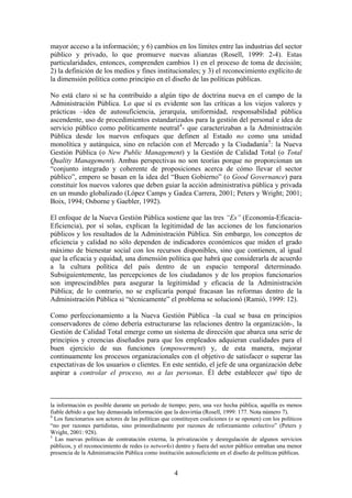 mayor acceso a la información; y 6) cambios en los límites entre las industrias del sector
público y privado, lo que promueve nuevas alianzas (Rosell, 1999: 2-4). Estas
particularidades, entonces, comprenden cambios 1) en el proceso de toma de decisión;
2) la definición de los medios y fines institucionales; y 3) el reconocimiento explícito de
la dimensión política como principio en el diseño de las políticas públicas.
No está claro si se ha contribuído a algún tipo de doctrina nueva en el campo de la
Administración Pública. Lo que sí es evidente son las críticas a los viejos valores y
prácticas –idea de autosuficiencia, jerarquía, uniformidad, responsabilidad pública
ascendente, uso de procedimientos estandarizados para la gestión del personal e idea de
servicio público como políticamente neutral4
- que caracterizaban a la Administración
Pública desde los nuevos enfoques que definen al Estado no como una unidad
monolítica y autárquica, sino en relación con el Mercado y la Ciudadanía5
: la Nueva
Gestión Pública (o New Public Management) y la Gestión de Calidad Total (o Total
Quality Management). Ambas perspectivas no son teorías porque no proporcionan un
“conjunto integrado y coherente de proposiciones acerca de cómo llevar el sector
público”, empero se basan en la idea del “Buen Gobierno” (o Good Governance) para
constituir los nuevos valores que deben guiar la acción administrativa pública y privada
en un mundo globalizado (López Camps y Gadea Carrera, 2001; Peters y Wright; 2001;
Boix, 1994; Osborne y Gaebler, 1992).
El enfoque de la Nueva Gestión Pública sostiene que las tres “Es” (Economía-Eficacia-
Eficiencia), por sí solas, explican la legitimidad de las acciones de los funcionarios
públicos y los resultados de la Administración Pública. Sin embargo, los conceptos de
eficiencia y calidad no sólo dependen de indicadores económicos que miden el grado
máximo de bienestar social con los recursos disponibles, sino que contienen, al igual
que la eficacia y equidad, una dimensión política que habrá que considerarla de acuerdo
a la cultura política del país dentro de un espacio temporal determinado.
Subsiguientemente, las percepciones de los ciudadanos y de los propios funcionarios
son imprescindibles para asegurar la legitimidad y eficacia de la Administración
Pública; de lo contrario, no se explicaría porqué fracasan las reformas dentro de la
Administración Pública si “técnicamente” el problema se solucionó (Ramió, 1999: 12).
Como perfeccionamiento a la Nueva Gestión Pública –la cual se basa en principios
conservadores de cómo debería estructurarse las relaciones dentro la organización-, la
Gestión de Calidad Total emerge como un sistema de dirección que abarca una serie de
principios y creencias diseñados para que los empleados adquieran cualidades para el
buen ejercicio de sus funciones (empowerment) y, de esta manera, mejorar
continuamente los procesos organizacionales con el objetivo de satisfacer o superar las
expectativas de los usuarios o clientes. En este sentido, el jefe de una organización debe
aspirar a controlar el proceso, no a las personas. Él debe establecer qué tipo de
la información es posible durante un período de tiempo; pero, una vez hecha pública, aquélla es menos
fiable debido a que hay demasiada información que la desvirtúa (Rosell, 1999: 177. Nota número 7).
4
Los funcionarios son actores de las políticas que constituyen coaliciones (o se oponen) con los políticos
“no por razones partidistas, sino primordialmente por razones de reforzamiento colectivo” (Peters y
Wright, 2001: 928).
5
Las nuevas políticas de contratación externa, la privatización y desregulación de algunos servicios
públicos, y el reconocimiento de redes (o networks) dentro y fuera del sector público entrañan una menor
presencia de la Administración Pública como institución autosuficiente en el diseño de políticas públicas.
4
 