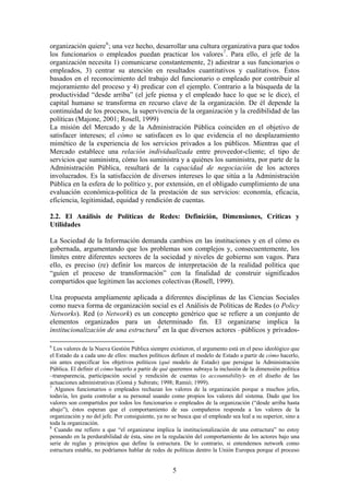 organización quiere6
; una vez hecho, desarrollar una cultura organizativa para que todos
los funcionarios o empleados puedan practicar los valores7
. Para ello, el jefe de la
organización necesita 1) comunicarse constantemente, 2) adiestrar a sus funcionarios o
empleados, 3) centrar su atención en resultados cuantitativos y cualitativos. Éstos
basados en el reconocimiento del trabajo del funcionario o empleado por contribuir al
mejoramiento del proceso y 4) predicar con el ejemplo. Contrario a la búsqueda de la
productividad “desde arriba” (el jefe piensa y el empleado hace lo que se le dice), el
capital humano se transforma en recurso clave de la organización. De él depende la
continuidad de los procesos, la supervivencia de la organización y la credibilidad de las
políticas (Majone, 2001; Rosell, 1999)
La misión del Mercado y de la Administración Pública coinciden en el objetivo de
satisfacer intereses; el cómo se satisfacen es lo que evidencia el no desplazamiento
mimético de la experiencia de los servicios privados a los públicos. Mientras que el
Mercado establece una relación individualizada entre proveedor-cliente; el tipo de
servicios que suministra, cómo los suministra y a quiénes los suministra, por parte de la
Administración Pública, resultará de la capacidad de negociación de los actores
involucrados. Es la satisfacción de diversos intereses lo que sitúa a la Administración
Pública en la esfera de lo político y, por extensión, en el obligado cumplimiento de una
evaluación económica-política de la prestación de sus servicios: economía, eficacia,
eficiencia, legitimidad, equidad y rendición de cuentas.
2.2. El Análisis de Políticas de Redes: Definición, Dimensiones, Críticas y
Utilidades
La Sociedad de la Información demanda cambios en las instituciones y en el cómo es
gobernada, argumentando que los problemas son complejos y, consecuentemente, los
límites entre diferentes sectores de la sociedad y niveles de gobierno son vagos. Para
ello, es preciso (re) definir los marcos de interpretación de la realidad política que
“guíen el proceso de transformación” con la finalidad de construir significados
compartidos que legitimen las acciones colectivas (Rosell, 1999).
Una propuesta ampliamente aplicada a diferentes disciplinas de las Ciencias Sociales
como nueva forma de organización social es el Análisis de Políticas de Redes (o Policy
Networks). Red (o Network) es un concepto genérico que se refiere a un conjunto de
elementos organizados para un determinado fin. El organizarse implica la
institucionalización de una estructura8
en la que diversos actores –públicos y privados-
6
Los valores de la Nueva Gestión Pública siempre existieron, el argumento está en el peso ideológico que
el Estado da a cada uno de ellos: muchos políticos definen el modelo de Estado a partir de cómo hacerlo,
sin antes especificar los objetivos políticos (qué modelo de Estado) que persigue la Administración
Pública. El definir el cómo hacerlo a partir de qué queremos subraya la inclusión de la dimensión política
–transparencia, participación social y rendición de cuentas (o accountability)- en el diseño de las
actuaciones administrativas (Gomá y Subirats; 1998; Ramió; 1999).
7
Algunos funcionarios o empleados rechazan los valores de la organización porque a muchos jefes,
todavía, les gusta controlar a su personal usando como propios los valores del sistema. Dado que los
valores son compartidos por todos los funcionarios o empleados de la organización (“desde arriba hasta
abajo”), éstos esperan que el comportamiento de sus compañeros responda a los valores de la
organización y no del jefe. Por consiguiente, ya no se busca que el empleado sea leal a su superior, sino a
toda la organización.
8
Cuando me refiero a que “el organizarse implica la institucionalización de una estructura” no estoy
pensando en la perdurabilidad de ésta, sino en la regulación del comportamiento de los actores bajo una
serie de reglas y principios que define la estructura. De lo contrario, si entendemos network como
estructura estable, no podríamos hablar de redes de políticas dentro la Unión Europea porque el proceso
5
 